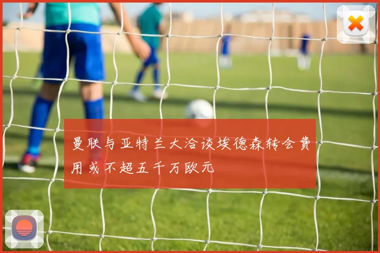 曼联与亚特兰大洽谈埃德森转会费用或不超五千万欧元