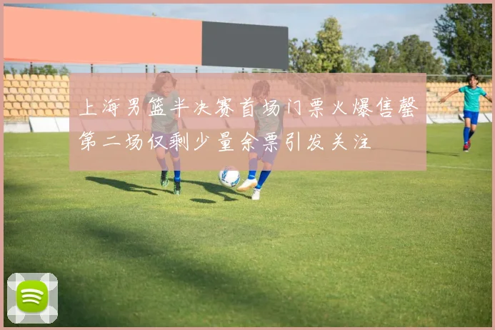 上海男篮半决赛首场门票火爆售罄第二场仅剩少量余票引发关注