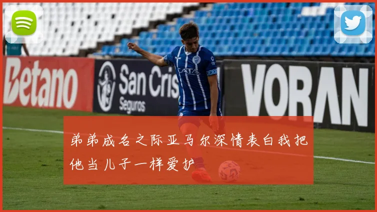 弟弟成名之际亚马尔深情表白我把他当儿子一样爱护