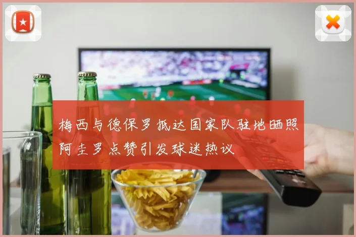 梅西与德保罗抵达国家队驻地晒照阿圭罗点赞引发球迷热议