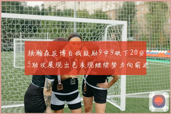 杨瀚森发博自我鼓励9中9砍下20分5助攻展现出色表现继续努力向前进