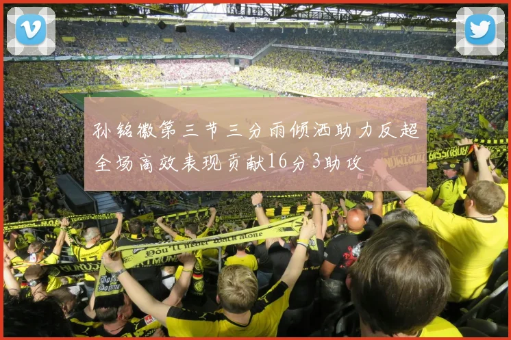 孙铭徽第三节三分雨倾洒助力反超全场高效表现贡献16分3助攻