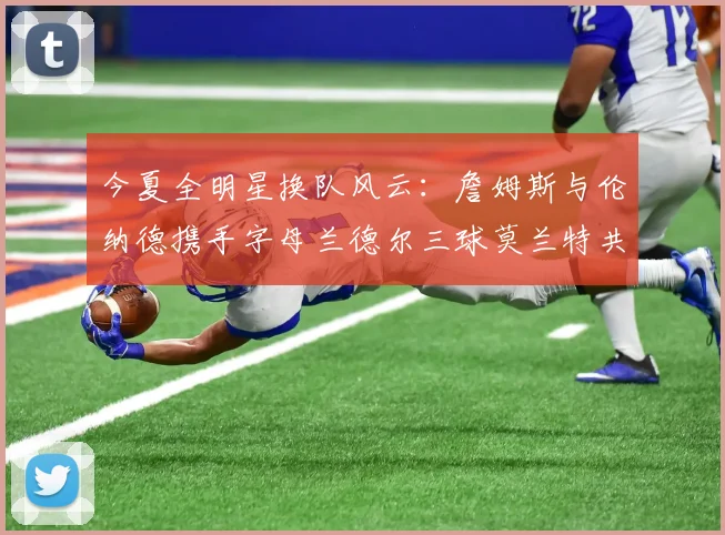 今夏全明星换队风云：詹姆斯与伦纳德携手字母兰德尔三球莫兰特共创辉煌