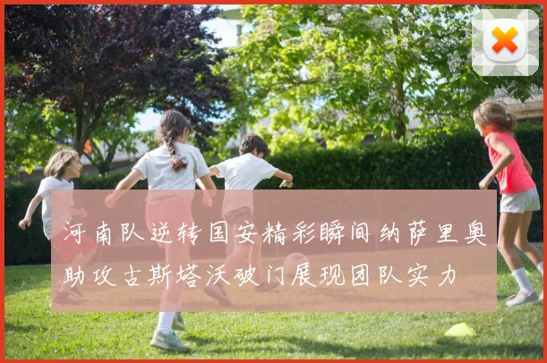河南队逆转国安精彩瞬间纳萨里奥助攻古斯塔沃破门展现团队实力