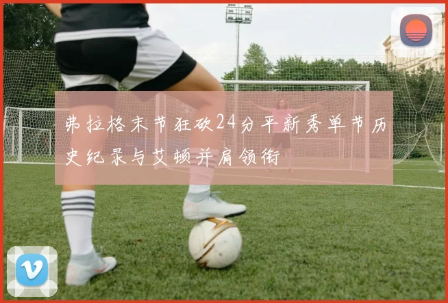 弗拉格末节狂砍24分平新秀单节历史纪录与艾顿并肩领衔