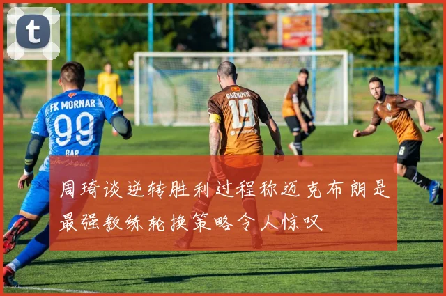 周琦谈逆转胜利过程称迈克布朗是最强教练轮换策略令人惊叹