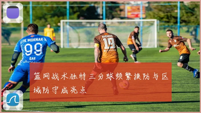篮网战术独特三分球频繁换防与区域防守成亮点