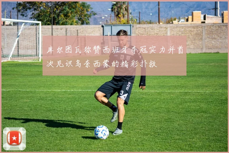 库尔图瓦称赞西班牙夺冠实力并首次见识乌奈西蒙的精彩扑救