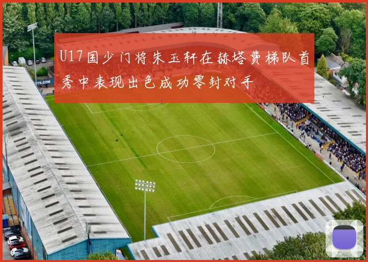 U17国少门将朱玉轩在赫塔费梯队首秀中表现出色成功零封对手