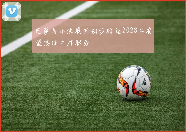 巴萨与小法展开初步对话2028年有望接任主帅职务