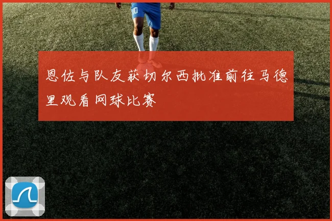 恩佐与队友获切尔西批准前往马德里观看网球比赛