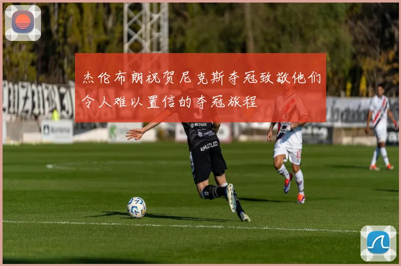 杰伦布朗祝贺尼克斯夺冠致敬他们令人难以置信的夺冠旅程
