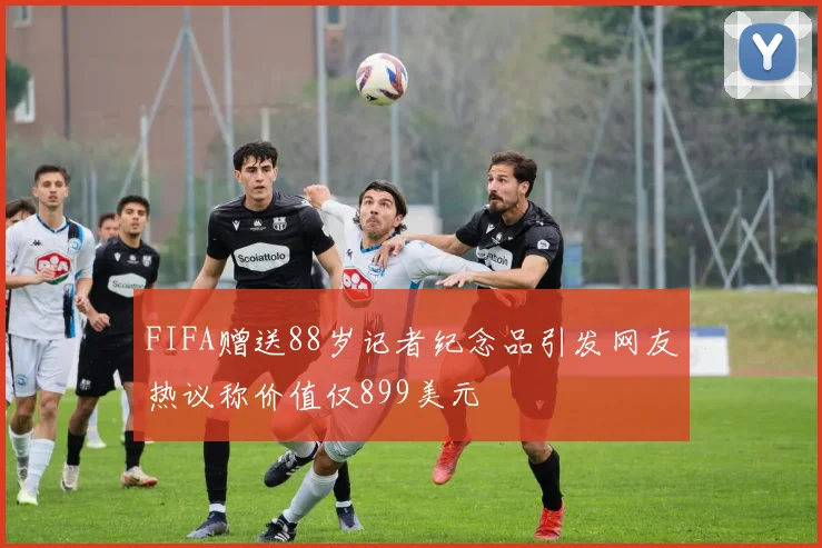 FIFA赠送88岁记者纪念品引发网友热议称价值仅899美元