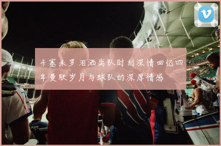 卡塞米罗泪洒离队时刻深情回忆四年曼联岁月与球队的深厚情感