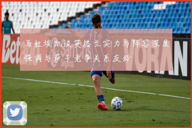 马杜埃凯谈英格兰实力与阵容深度强调与萨卡竞争关系友好