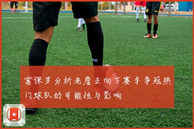 富保罗分析老詹去向下赛季争冠热门球队的可能性与影响