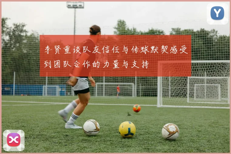 李贤重谈队友信任与传球默契感受到团队合作的力量与支持